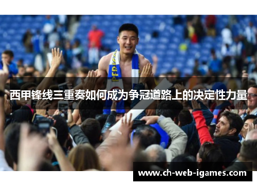 西甲锋线三重奏如何成为争冠道路上的决定性力量 西甲锋线三重奏如何成为争冠道路上的决定性力量