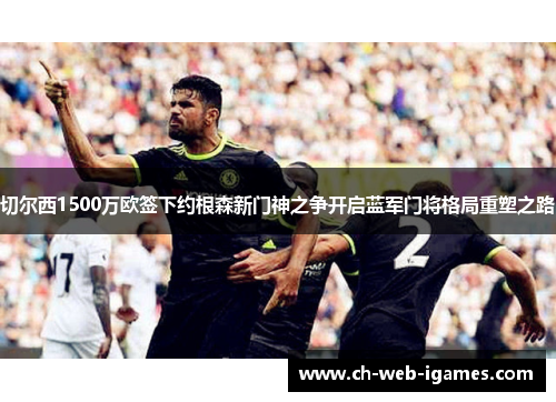 切尔西1500万欧签下约根森新门神之争开启蓝军门将格局重塑之路 切尔西1500万欧签下约根森新门神之争开启蓝军门将格局重塑之路