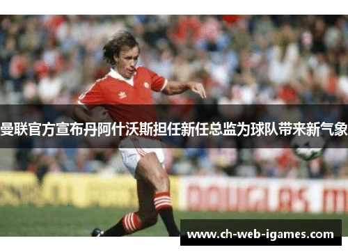 曼联官方宣布丹阿什沃斯担任新任总监为球队带来新气象