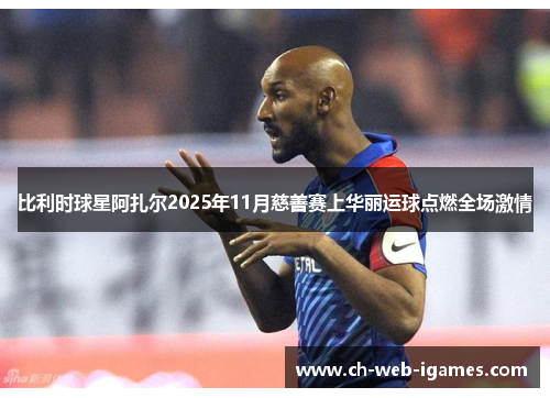 比利时球星阿扎尔2025年11月慈善赛上华丽运球点燃全场激情